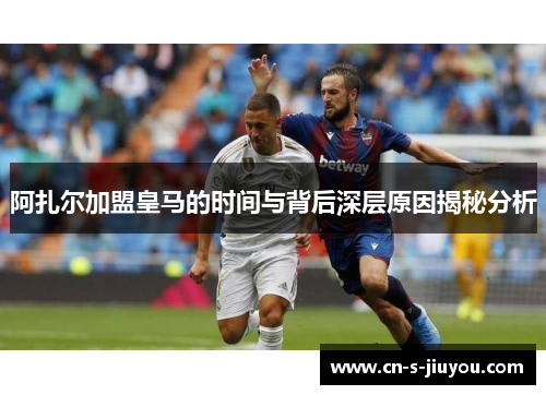 阿扎尔加盟皇马的时间与背后深层原因揭秘分析
