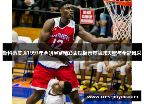 斯科蒂皮蓬1997年全明星赛精彩表现揭示其篮球天赋与全能风采