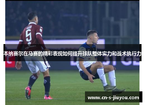 本纳赛尔在马赛的精彩表现如何提升球队整体实力和战术执行力