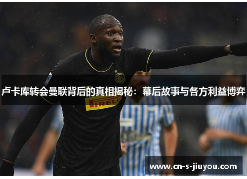 卢卡库转会曼联背后的真相揭秘：幕后故事与各方利益博弈