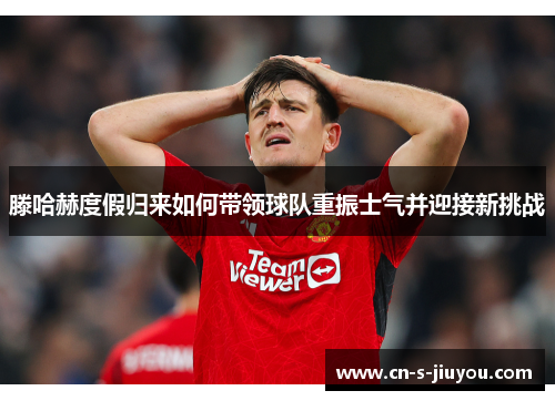 滕哈赫度假归来如何带领球队重振士气并迎接新挑战