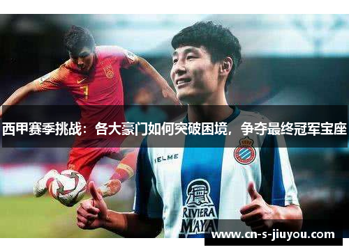 西甲赛季挑战：各大豪门如何突破困境，争夺最终冠军宝座