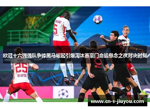 欧冠十六强强队争锋黑马崛起引爆淘汰赛豪门命运悬念之夜对决时刻