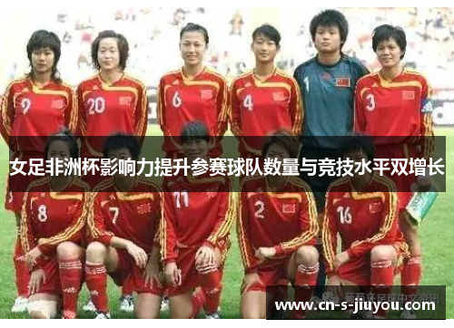 女足非洲杯影响力提升参赛球队数量与竞技水平双增长