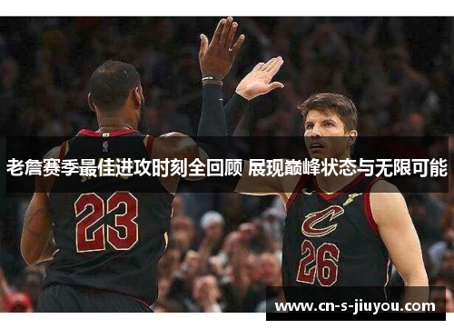 老詹赛季最佳进攻时刻全回顾 展现巅峰状态与无限可能